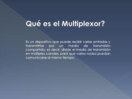 Qué es el Multiplexor? Es un dispositivo que puede recibir varias entradas y transmitirlas por un medio de transmisión compartido; es decir, divide el.