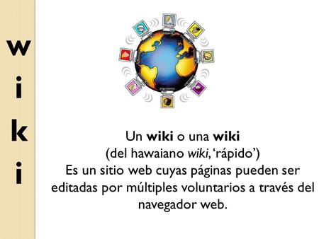 Un wiki o una wiki (del hawaiano wiki, ‘rápido’) Es un sitio web cuyas páginas pueden ser editadas por múltiples voluntarios a través del navegador web.