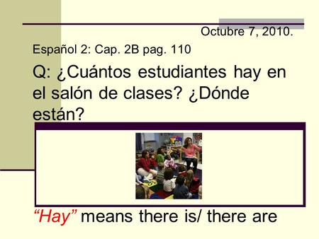 Octubre 7, 2010. Español 2: Cap. 2B pag. 110 Q: ¿Cuántos estudiantes hay en el salón de clases? ¿Dónde están? “Hay” means there is/ there are.