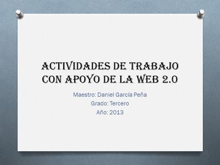 Actividades de trabajo con apoyo de la web 2.0 Maestro: Daniel García Peña Grado: Tercero Año: 2013.