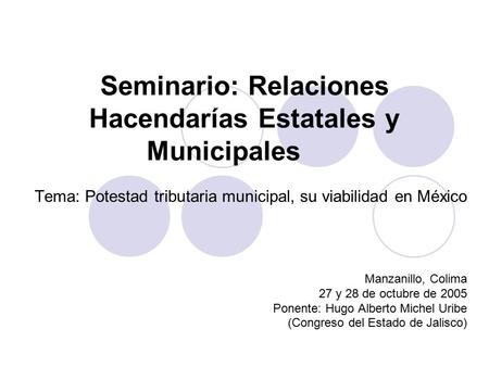 Seminario: Relaciones Hacendarías Estatales y Municipales Tema: Potestad tributaria municipal, su viabilidad en México Manzanillo, Colima 27 y 28 de octubre.