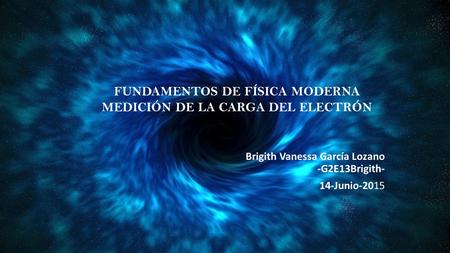 FUNDAMENTOS DE FÍSICA MODERNA MEDICIÓN DE LA CARGA DEL ELECTRÓN Brigith Vanessa García Lozano -G2E13Brigith- 14-Junio-2015.