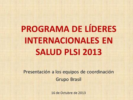 PROGRAMA DE LÍDERES INTERNACIONALES EN SALUD PLSI 2013 Presentación a los equipos de coordinación Grupo Brasil 16 de Octubre de 2013.