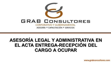 ASESORÍA LEGAL Y ADMINISTRATIVA EN EL ACTA ENTREGA-RECEPCIÓN DEL CARGO A OCUPAR www.grabconsultores.com.