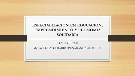ESPECIALIZACION EN EDUCACION, EMPRENDIMIENTO Y ECONOMIA SOLIDARIA LEY 79 DE 1988 Mgs: WILLIAM GERARDO PEÑARANDA ANTUNEZ.