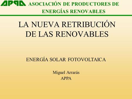 ASOCIACIÓN DE PRODUCTORES DE ENERGÍAS RENOVABLES LA NUEVA RETRIBUCIÓN DE LAS RENOVABLES ENERGÍA SOLAR FOTOVOLTAICA Miguel Arrarás APPA.