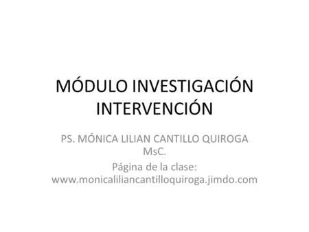 MÓDULO INVESTIGACIÓN INTERVENCIÓN PS. MÓNICA LILIAN CANTILLO QUIROGA MsC. Página de la clase: www.monicaliliancantilloquiroga.jimdo.com.