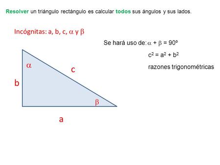 Resolver un triángulo rectángulo es calcular todos sus ángulos y sus lados. Incógnitas: a, b, c,  y  Se hará uso de:  +  = 90º c 2 = a 2 + b 2 razones.