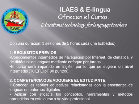 ILAES & E-lingua Ofrecen el Curso: Educational technology for language teachers Con una duración: 3 sesiones de 5 horas cada una (sábados) 1. REQUISITOS.