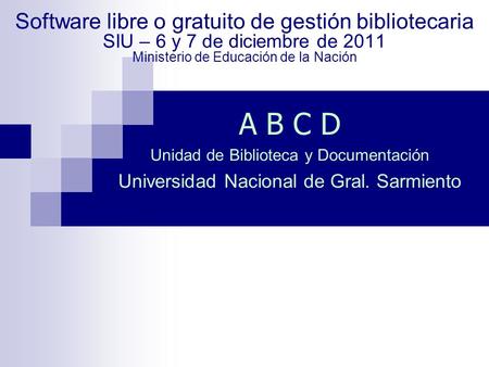Software libre o gratuito de gestión bibliotecaria SIU – 6 y 7 de diciembre de 2011 Ministerio de Educación de la Nación A B C D Unidad de Biblioteca y.