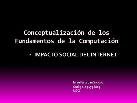 Conceptualización de los Fundamentos de la Computación  IMPACTO SOCIAL DEL INTERNET Israel Esteban Santos UDG Código: 091598809.