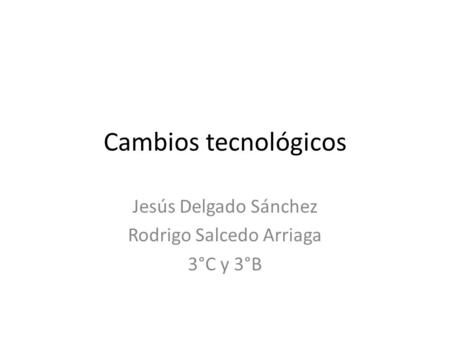 Cambios tecnológicos Jesús Delgado Sánchez Rodrigo Salcedo Arriaga 3°C y 3°B.