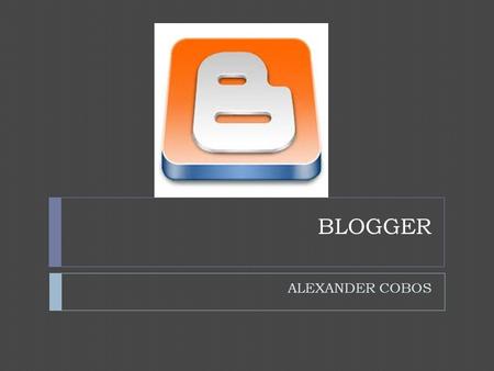 BLOGGER ALEXANDER COBOS. LOGGER  Blogger es un popular sistema de publicación de blogs creado por Pyra Labs, pero comprado por Google en 2003. Su popularidad.