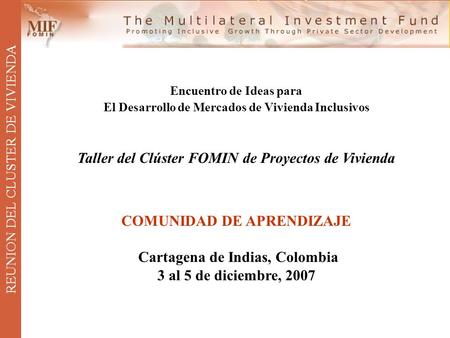 REUNION DEL CLUSTER DE VIVIENDA Encuentro de Ideas para El Desarrollo de Mercados de Vivienda Inclusivos Taller del Clúster FOMIN de Proyectos de Vivienda.