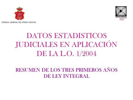 DATOS ESTADISTICOS JUDICIALES EN APLICACIÓN DE LA L.O. 1/2004 RESUMEN DE LOS TRES PRIMEROS AÑOS DE LEY INTEGRAL CONSEJO GENERAL DEL PODER JUDICIAL.