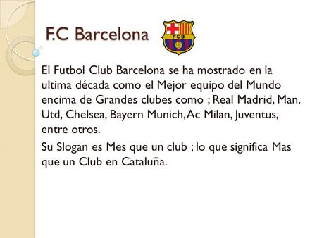 F.C Barcelona El Futbol Club Barcelona se ha mostrado en la ultima década como el Mejor equipo del Mundo encima de Grandes clubes como ; Real Madrid, Man.