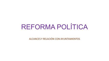 REFORMA POLÍTICA ALCANCES Y RELACIÓN CON AYUNTAMIENTOS.