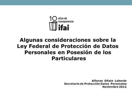Algunas consideraciones sobre la Ley Federal de Protección de Datos Personales en Posesión de los Particulares Alfonso Oñate Laborde Secretario de Protección.