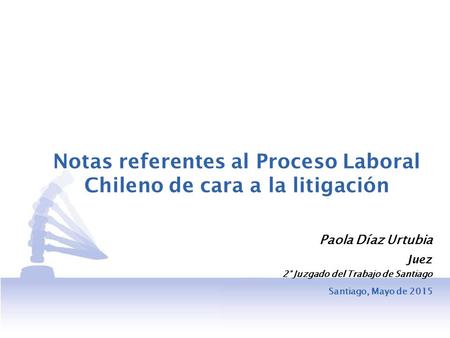 Notas referentes al Proceso Laboral Chileno de cara a la litigación Paola Díaz Urtubia Juez 2° Juzgado del Trabajo de Santiago Santiago, Mayo de 2015.