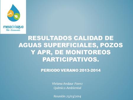 RESULTADOS CALIDAD DE AGUAS SUPERFICIALES, POZOS Y APR, DE MONITOREOS PARTICIPATIVOS. PERIODO VERANO 2013-2014 Viviana Andaur Pavez Químico Ambiental Reunión.