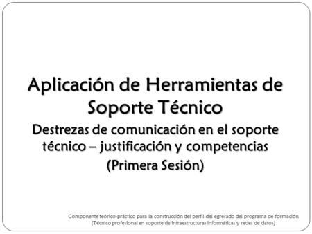 Aplicación de Herramientas de Soporte Técnico Destrezas de comunicación en el soporte técnico – justificación y competencias (Primera Sesión) Componente.