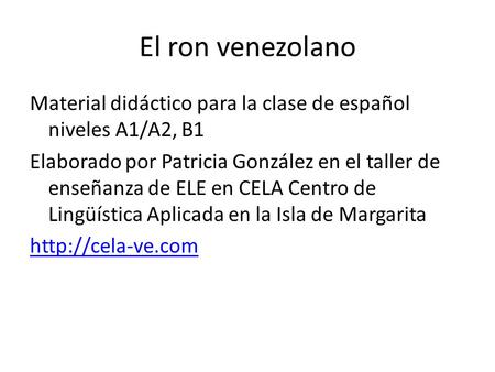 El ron venezolano Material didáctico para la clase de español niveles A1/A2, B1 Elaborado por Patricia González en el taller de enseñanza de ELE en CELA.