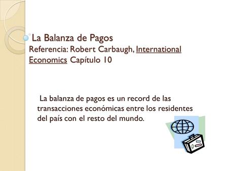 La Balanza de Pagos Referencia: Robert Carbaugh, International Economics Capítulo 10 La balanza de pagos es un record de las transacciones económicas.