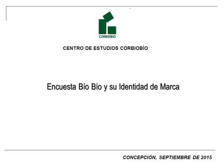 CENTRO DE ESTUDIOS CORBIOBÍO Encuesta Bío Bío y su Identidad de Marca CONCEPCIÓN, SEPTIEMBRE DE 2015.