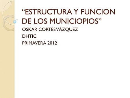 “ESTRUCTURA Y FUNCION DE LOS MUNICIOPIOS” OSKAR CORTÉS VÁZQUEZ DHTIC PRIMAVERA 2012.
