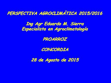 PERSPECTIVA AGROCLIMÁTICA 2015/2016 Ing Agr Eduardo M. Sierra Especialista en Agroclimatología PROARROZCONCORDIA 28 de Agosto de 2015.