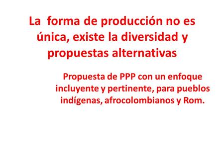 La forma de producción no es única, existe la diversidad y propuestas alternativas Propuesta de PPP con un enfoque incluyente y pertinente, para pueblos.
