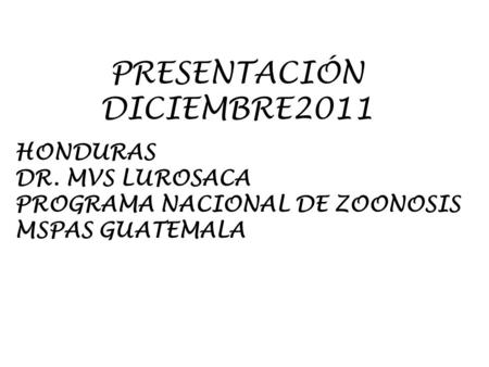 PRESENTACIÓN DICIEMBRE2011 HONDURAS DR. MVS LUROSACA PROGRAMA NACIONAL DE ZOONOSIS MSPAS GUATEMALA.