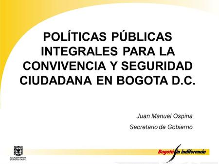 POLÍTICAS PÚBLICAS INTEGRALES PARA LA CONVIVENCIA Y SEGURIDAD CIUDADANA EN BOGOTA D.C. Juan Manuel Ospina Secretario de Gobierno.