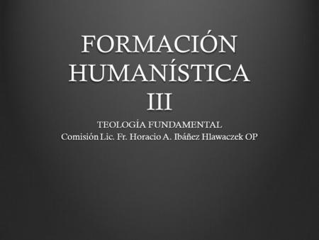 FORMACIÓN HUMANÍSTICA III TEOLOGÍA FUNDAMENTAL Comisión Lic. Fr. Horacio A. Ibáñez Hlawaczek OP.