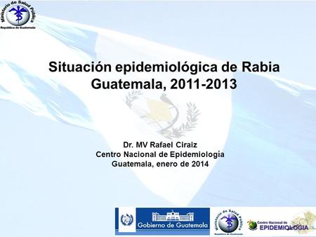 Situación epidemiológica de Rabia Guatemala, 2011-2013 Dr. MV Rafael Ciraiz Centro Nacional de Epidemiología Guatemala, enero de 2014.