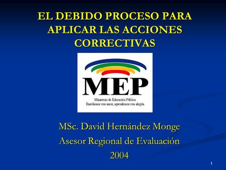 1 EL DEBIDO PROCESO PARA APLICAR LAS ACCIONES CORRECTIVAS MSc. David Hernández Monge Asesor Regional de Evaluación 2004.