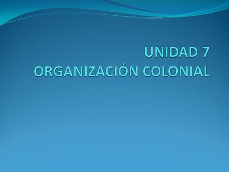 UNIDAD 7 ORGANIZACIÓN COLONIAL