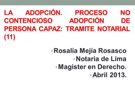 La ADOPCIÓN. PROCESO NO CONTENCIOSO adopción de persona capaz: TRAMITE notarial (11) Rosalía Mejía Rosasco Notaria de Lima Magister en Derecho. Abril 2013.