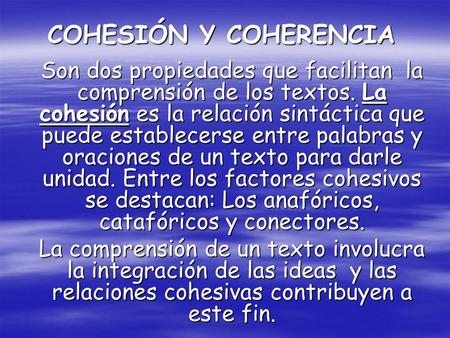 COHESIÓN Y COHERENCIA Son dos propiedades que facilitan la comprensión de los textos. La cohesión es la relación sintáctica que puede establecerse entre.