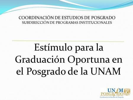 COORDINACIÓN DE ESTUDIOS DE POSGRADO SUBDIRECCIÓN DE PROGRAMAS INSTITUCIONALES Estímulo para la Graduación Oportuna en el Posgrado de la UNAM.