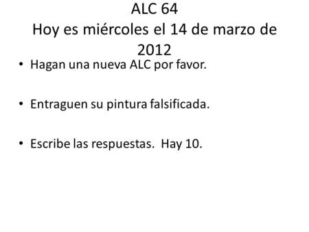 ALC 64 Hoy es miércoles el 14 de marzo de 2012 Hagan una nueva ALC por favor. Entraguen su pintura falsificada. Escribe las respuestas. Hay 10.