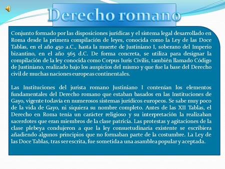 Derecho romano Conjunto formado por las disposiciones jurídicas y el sistema legal desarrollado en Roma desde la primera compilación de leyes, conocida.