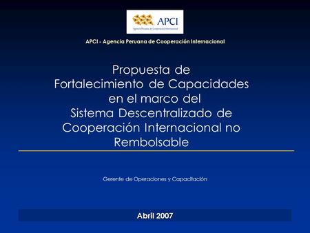 APCI - Agencia Peruana de Cooperación Internacional Abril 2007 Gerente de Operaciones y Capacitación Propuesta de Fortalecimiento de Capacidades en el.
