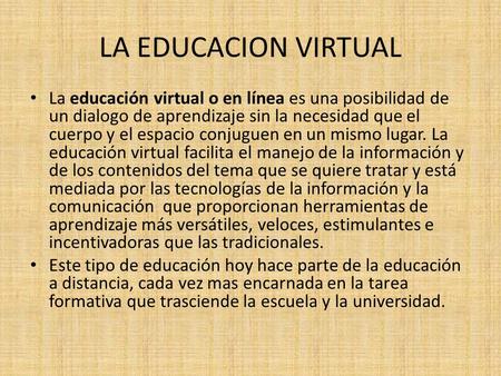 LA EDUCACION VIRTUAL La educación virtual o en línea es una posibilidad de un dialogo de aprendizaje sin la necesidad que el cuerpo y el espacio conjuguen.