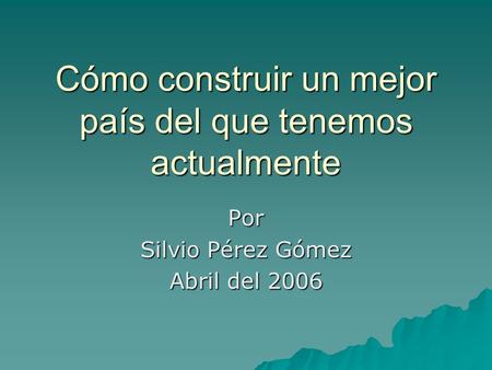 Cómo construir un mejor país del que tenemos actualmente Por Silvio Pérez Gómez Abril del 2006.