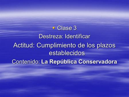  Clase 3 Destreza: Identificar Actitud: Cumplimiento de los plazos establecidos Contenido: La República Conservadora.
