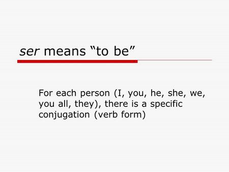 Ser means “to be” For each person (I, you, he, she, we, you all, they), there is a specific conjugation (verb form)