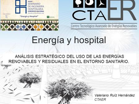 Energía y hospital ANÁLISIS ESTRATÉGICO DEL USO DE LAS ENERGÍAS RENOVABLES Y RESIDUALES EN EL ENTORNO SANITARIO.  Valeriano Ruíz Hernández CTAER.