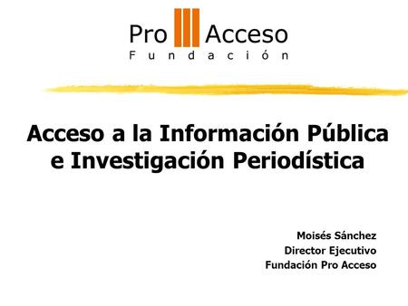 Acceso a la Información Pública e Investigación Periodística Moisés Sánchez Director Ejecutivo Fundación Pro Acceso.