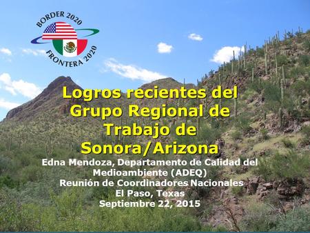 1 Logros recientes del Grupo Regional de Trabajo de Sonora/Arizona Edna Mendoza, Departamento de Calidad del Medioambiente (ADEQ) Reunión de Coordinadores.
